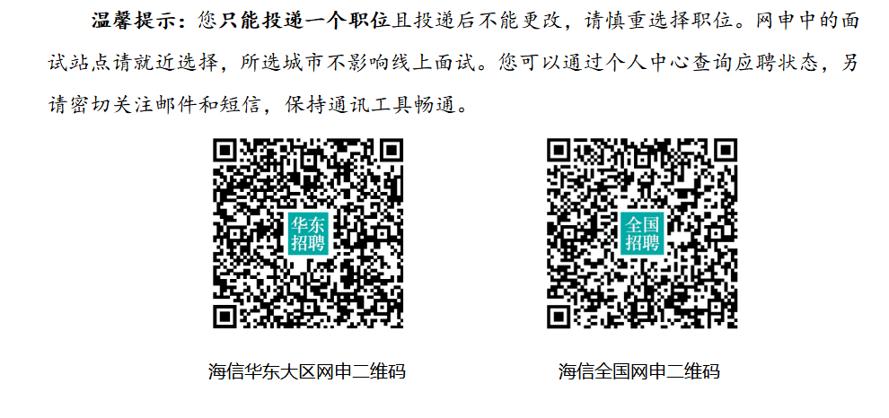 <p>温馨提示:您只能投递一个职位且投递后不能更改,请慎重选择职位。网申中的面</p> <p>试站点请就近选择,所选城市不影响线上面试。您可以通过个人中心查询应聘状态,另</p> <p>请密切关注邮件和短信,保持通讯工具畅通。</p> <p>i华东全国i</p> <p>招聘i招聘</p> <p>海信华东大区网申二 维码海信全国网申二 维码</p>